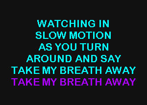 WATCHING IN
SLOW MOTION
AS YOU TURN

AROUND AND SAY
TAKE MY BREATH AWAY