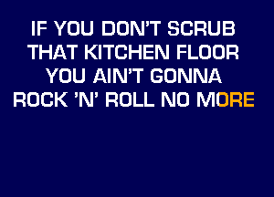 IF YOU DON'T SCRUB
THAT KITCHEN FLOOR
YOU AIN'T GONNA
ROCK 'N' ROLL NO MORE