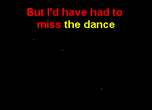 But I'd have had to
miss the dance