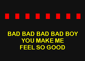BAD BAD BAD BAD BOY
YOU MAKE ME
FEEL SO GOOD