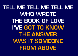 TELL ME TELL ME TELL ME
WHO WROTE
THE BOOK OF LOVE
I'VE GOT TO KNOW
THE ANSWER
WAS IT SOMEONE
FROM ABOVE