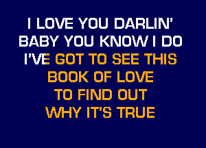 I LOVE YOU DARLIN'
BABY YOU KNOWI DO
I'VE GOT TO SEE THIS
BOOK OF LOVE
TO FIND OUT
WHY ITS TRUE