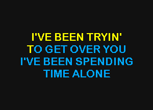 I'VE BEEN TRYIN'
TO GET OVER YOU
I'VE BEEN SPENDING
TIME ALONE