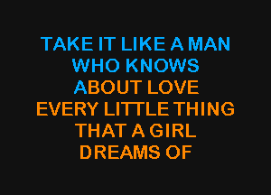 TAKE IT LIKE A MAN
WHO KNOWS
ABOUT LOVE

EVERY LI'ITLE THING
THAT A GIRL

DREAMS OF