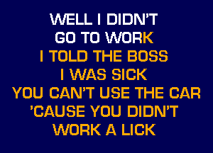 WELL I DIDN'T
GO TO WORK
I TOLD THE BOSS
I WAS SICK
YOU CAN'T USE THE CAR
'CAUSE YOU DIDN'T
WORK A LICK