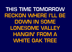 THIS TIME TOMORROW
RECKON WHERE I'LL BE
DOWN IN SOME
LONESOME VALLEY
HANGIN' FROM A
WHITE OAK TREE