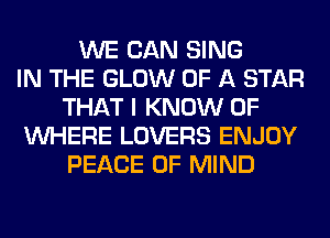 WE CAN SING
IN THE GLOW OF A STAR
THAT I KNOW 0F
WHERE LOVERS ENJOY
PEACE OF MIND