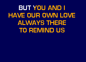 BUT YOU AND I
HAVE OUR OWN LOVE
ALWAYS THERE
T0 REMIND US