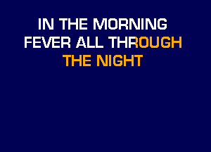 IN THE MORNING
FEVER ALL THROUGH
THE NIGHT