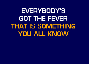 EVERYBODY'S
GOT THE FEVER
THAT IS SOMETHING
YOU ALL KNOW