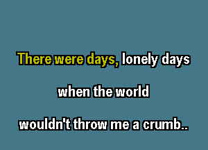 There were days, lonely days

when the world

wouldn't throw me a crumb..