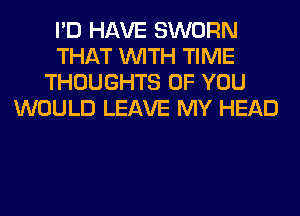I'D HAVE SWORN
THAT WITH TIME
THOUGHTS OF YOU
WOULD LEAVE MY HEAD