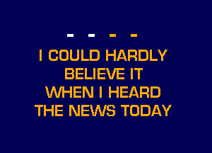 I COULD HARDLY
BELIEVE IT

WHEN I HEARD
THE NEWS TODAY