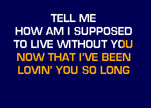TELL ME
HOW AM I SUPPOSED
TO LIVE WITHOUT YOU
NOW THAT I'VE BEEN
LOVIN' YOU SO LONG