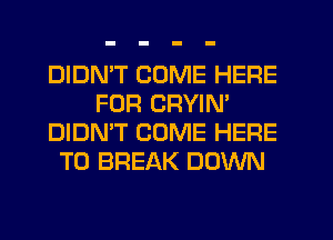 DIDMT COME HERE
FOR CRYIN'
DIDN'T COME HERE
TO BREAK DOWN