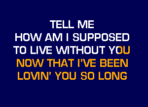 TELL ME
HOW AM I SUPPOSED
TO LIVE WITHOUT YOU
NOW THAT I'VE BEEN
LOVIN' YOU SO LONG