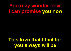 You may wonder how
I can promise you now

This love that I feel for
you always will be