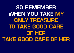 SO REMEMBER
WHEN YOU TAKE MY
ONLY TREASURE
TO TAKE GOOD CARE
OF HER
TAKE GOOD CARE OF HER