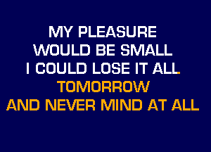MY PLEASURE
WOULD BE SMALL
I COULD LOSE IT ALL
TOMORROW
AND NEVER MIND AT ALL