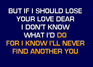 BUT IF I SHOULD LOSE
YOUR LOVE DEAR
I DON'T KNOW
INHAT I'D DO
FOR I KNOW I'LL NEVER
FIND ANOTHER YOU