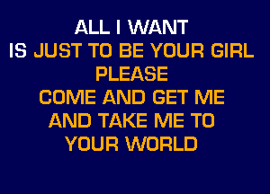 ALL I WANT
IS JUST TO BE YOUR GIRL
PLEASE
COME AND GET ME
AND TAKE ME TO
YOUR WORLD