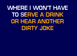 WHERE I WON'T HAVE
TO SERVE A DRINK
0R HEAR ANOTHER

DIRTY JOKE