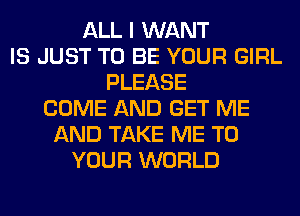 ALL I WANT
IS JUST TO BE YOUR GIRL
PLEASE
COME AND GET ME
AND TAKE ME TO
YOUR WORLD