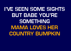 I'VE SEEN SOME SIGHTS
BUT BABE YOU'RE
SOMETHING
MAMA LOVES HER
COUNTRY BUMPKIN