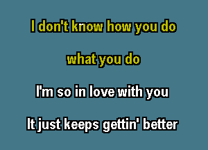 I don't know how you do

what you do

I'm so in love with you

ltjust keeps gettin' better
