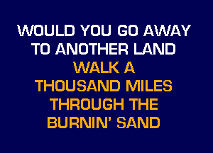 WOULD YOU GO AWAY
TO ANOTHER LAND
WALK A
THOUSAND MILES
THROUGH THE
BURNIN' SAND