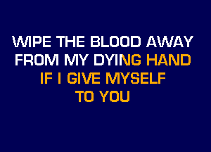 WIPE THE BLOOD AWAY
FROM MY DYING HAND
IF I GIVE MYSELF
TO YOU