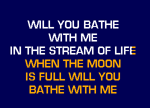 WILL YOU BATHE
WITH ME
IN THE STREAM OF LIFE
WHEN THE MOON
IS FULL WILL YOU
BATHE WITH ME