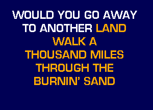 WOULD YOU GO AWAY
TO ANOTHER LAND
WALK A
THOUSAND MILES
THROUGH THE
BURNIN' SAND