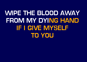 WIPE THE BLOOD AWAY
FROM MY DYING HAND
IF I GIVE MYSELF
TO YOU
