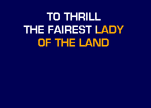 T0 THRILL
THE FAIREST LADY
OF THE LAND