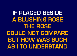 IF PLACED BESIDE
A BLUSHING ROSE
THE ROSE
COULD NOT COMPARE
BUT HOW WAS SUCH
AS I TO UNDERSTAND