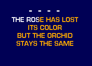 THE ROSE HAS LOST
ITS COLOR
BUT THE ORCHID
STAYS THE SAME