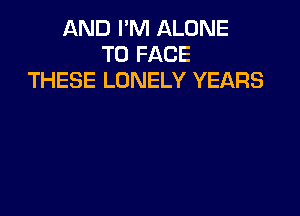 AND I'M ALONE
TO FACE
THESE LONELY YEARS