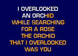 I OVERLOOKED
AN ORCHID
WHILE SEARCHING
FOR A ROSE
THE ORCHID
THAT I OVERLOOKED
WAS YOU