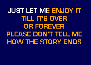 JUST LET ME ENJOY IT
TILL ITS OVER
0R FOREVER
PLEASE DON'T TELL ME
HOW THE STORY ENDS