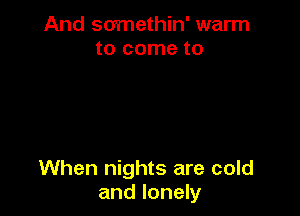 And somethin' warm
to come to

When nights are cold
and lonely