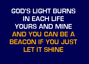 GODS LIGHT BURNS
IN EACH LIFE
YOURS AND MINE
AND YOU CAN BE A
BEACON IF YOU JUST
LET IT SHINE