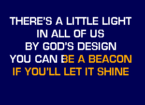 THERE'S A LITTLE LIGHT
IN ALL OF US
BY GOD'S DESIGN
YOU CAN BE A BEACON
IF YOU'LL LET IT SHINE
