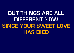 BUT THINGS ARE ALL
DIFFERENT NOW
SINCE YOUR SWEET LOVE
HAS DIED