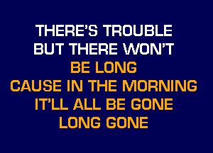 THERE'S TROUBLE
BUT THERE WON'T
BE LONG
CAUSE IN THE MORNING
IT'LL ALL BE GONE
LONG GONE