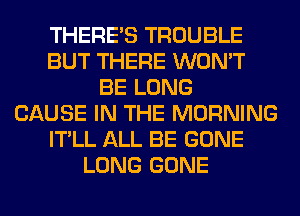 THERE'S TROUBLE
BUT THERE WON'T
BE LONG
CAUSE IN THE MORNING
IT'LL ALL BE GONE
LONG GONE