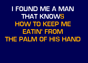 I FOUND ME A MAN
THAT KNOWS
HOW TO KEEP ME
EATIN' FROM
THE PALM OF HIS HAND