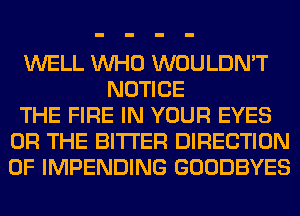 WELL WHO WOULDN'T
NOTICE
THE FIRE IN YOUR EYES
OR THE BITTER DIRECTION
OF IMPENDING GOODBYES