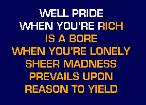 WELL PRIDE
WHEN YOU'RE RICH
IS A BORE
WHEN YOU'RE LONELY
SHEER MADNESS
PREVAILS UPON
REASON TO YIELD