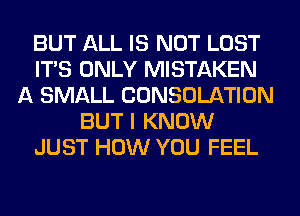 BUT ALL IS NOT LOST
ITS ONLY MISTAKEN
A SMALL CONSOLATION
BUT I KNOW
JUST HOW YOU FEEL